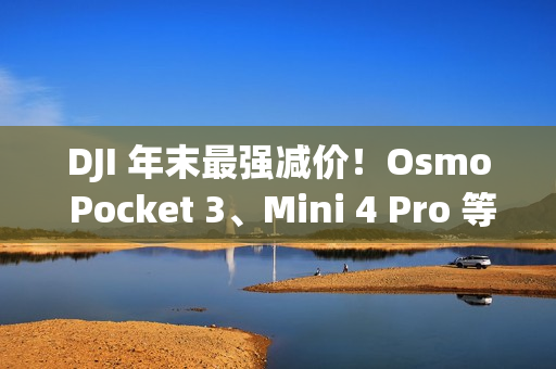 DJI 年末最强减价！Osmo Pocket 3、Mini 4 Pro 等全线产品圣诞限时优惠中