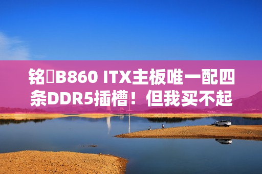 铭瑄B860 ITX主板唯一配四条DDR5插槽！但我买不起内存了
