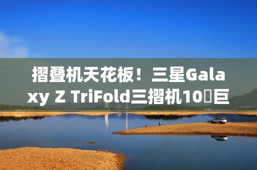 摺叠机天花板！三星Galaxy Z TriFold三摺机10吋巨幕 大展双内摺设计工艺