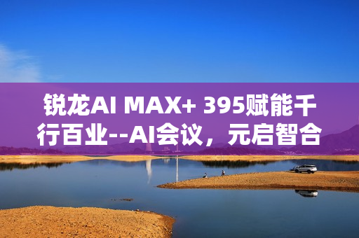 锐龙AI MAX+ 395赋能千行百业--AI会议，元启智合全栈方案助力打造本地化AI会议新标杆