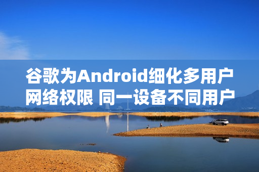 谷歌为Android细化多用户网络权限 同一设备不同用户不再默认共享网络