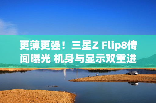 更薄更强！三星Z Flip8传闻曝光 机身与显示双重进化