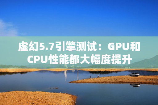 虚幻5.7引擎测试：GPU和CPU性能都大幅度提升