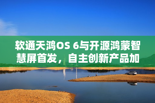 软通天鸿OS 6与开源鸿蒙智慧屏首发，自主创新产品加速开源鸿蒙商业生态构建