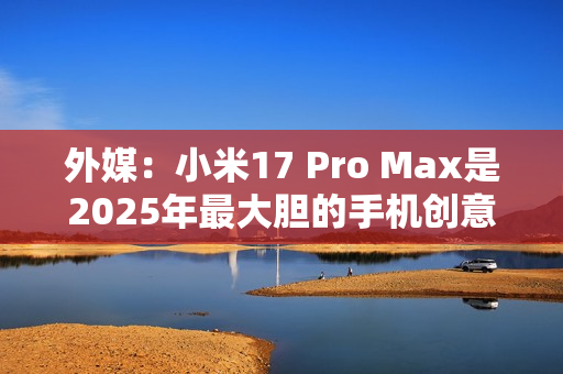外媒：小米17 Pro Max是2025年最大胆的手机创意