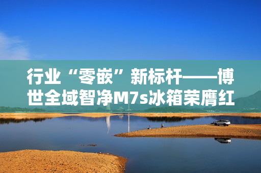 行业“零嵌”新标杆——博世全域智净M7s冰箱荣膺红顶奖