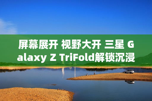 屏幕展开 视野大开 三星 Galaxy Z TriFold解锁沉浸式视觉体验