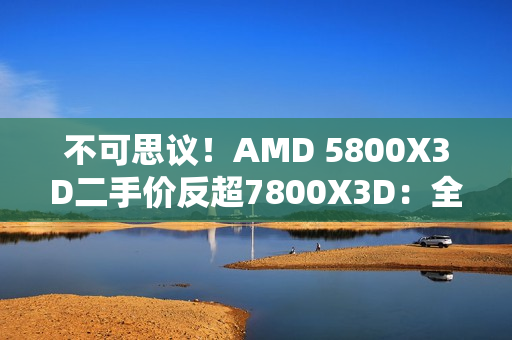 不可思议!AMD 5800X3D二手价反超7800X3D:全怪DDR5 不可思议!AMD 5800X3D二手价反超7800X3D:全怪DDR5