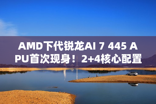 AMD下代锐龙AI 7 445 APU首次现身！2+4核心配置