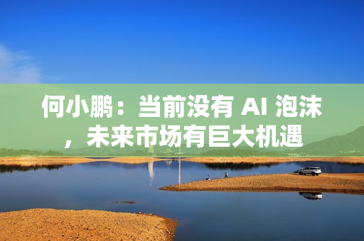 何小鹏：当前没有 AI 泡沫，未来市场有巨大机遇
