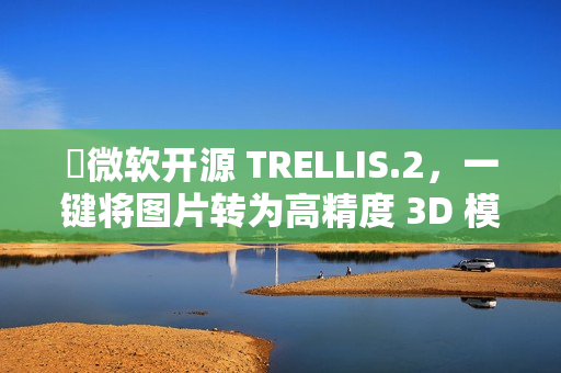 ​微软开源 TRELLIS.2，一键将图片转为高精度 3D 模型