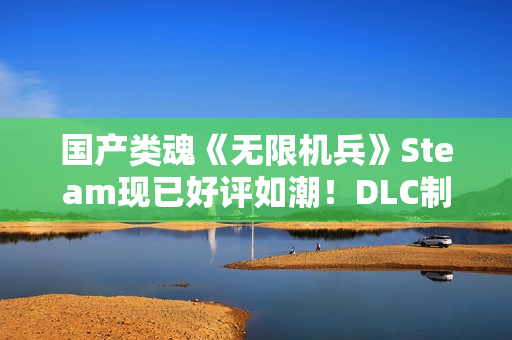 国产类魂《无限机兵》Steam现已好评如潮！DLC制作中