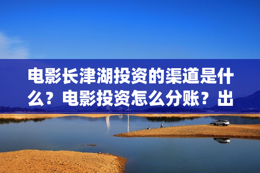 电影长津湖投资的渠道是什么？电影投资怎么分账？出品方是哪家？(电影长津湖投资是真的吗)