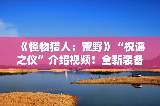 《怪物猎人：荒野》“祝谣之仪”介绍视频！全新装备武器