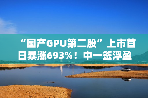 “国产GPU第二股”上市首日暴涨693%！中一签浮盈超36.3万元
