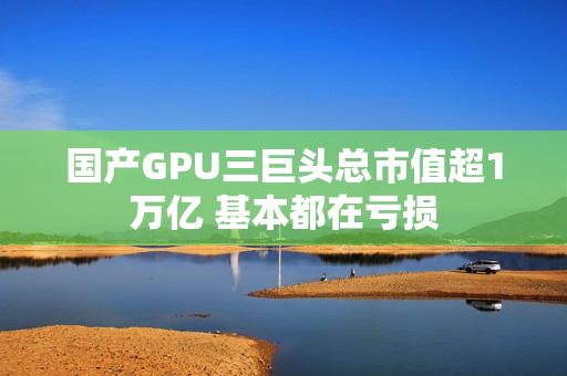 国产GPU三巨头总市值超1万亿 基本都在亏损