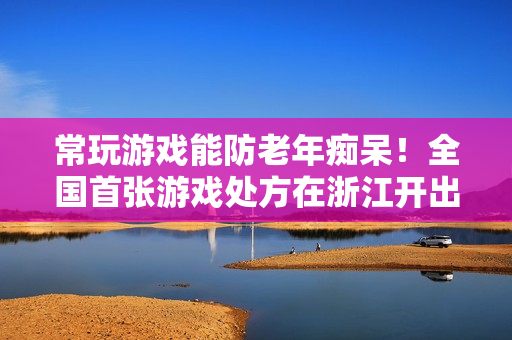 常玩游戏能防老年痴呆！全国首张游戏处方在浙江开出