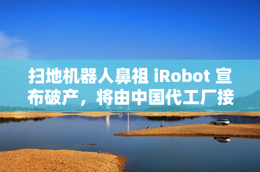 扫地机器人鼻祖 iRobot 宣布破产，将由中国代工厂接手