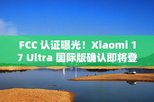 FCC 认证曝光！Xiaomi 17 Ultra 国际版确认即将登场