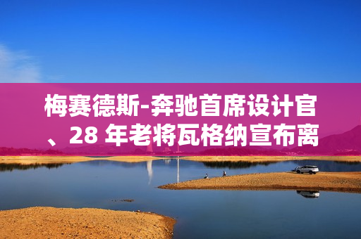 梅赛德斯-奔驰首席设计官、28 年老将瓦格纳宣布离职