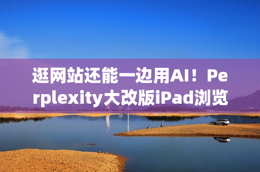 逛网站还能一边用AI！Perplexity大改版iPad浏览器 就像在用电脑