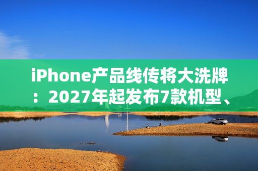 iPhone产品线传将大洗牌：2027年起发布7款机型、摺叠机有望2026问世