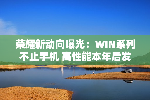 荣耀新动向曝光：WIN系列不止手机 高性能本年后发布