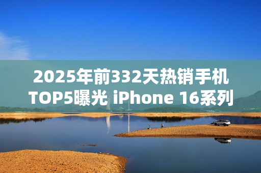 2025年前332天热销手机TOP5曝光 iPhone 16系列登顶