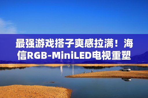 最强游戏搭子爽感拉满！海信RGB-MiniLED电视重塑主机玩家沉浸体验
