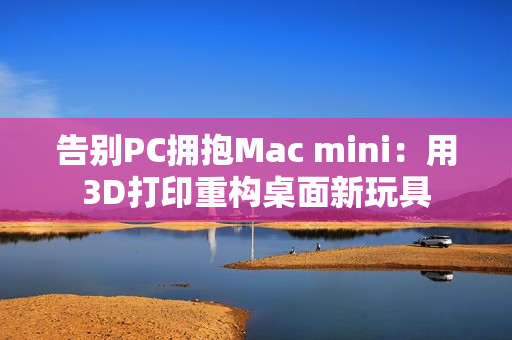 告别PC拥抱Mac mini：用3D打印重构桌面新玩具