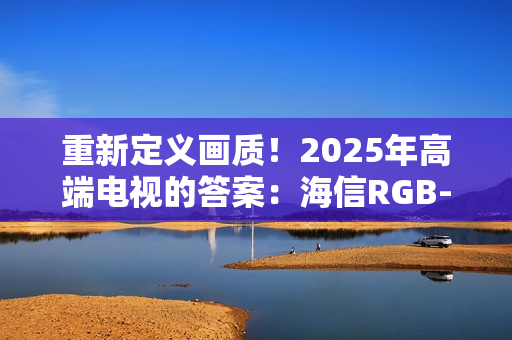 重新定义画质！2025年高端电视的答案：海信RGB-MiniLED电视