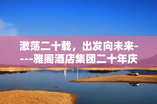 激荡二十载，出发向未来----雅阁酒店集团二十年庆