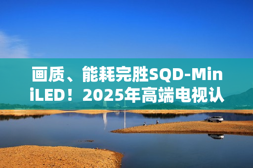画质、能耗完胜SQD-MiniLED！2025年高端电视认准RGB-MiniLED