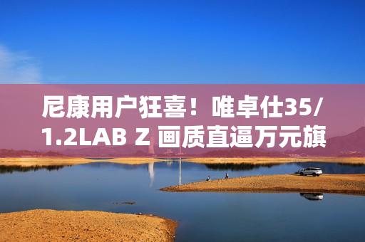 尼康用户狂喜！唯卓仕35/1.2LAB Z 画质直逼万元旗舰，售价仅5499！