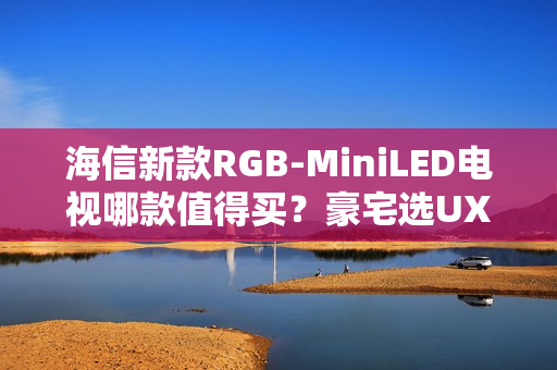 海信新款RGB-MiniLED电视哪款值得买？豪宅选UX，发烧友选E8SPro、U7SPro