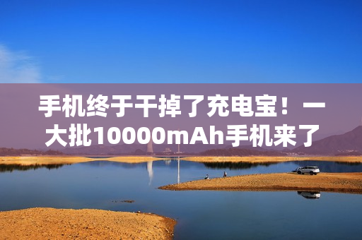 手机终于干掉了充电宝！一大批10000mAh手机来了...