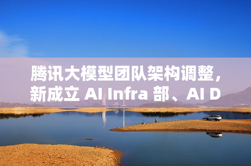 腾讯大模型团队架构调整，新成立 AI Infra 部、AI Data 部、数据计算平台部