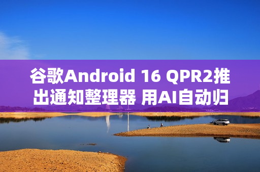 谷歌Android 16 QPR2推出通知整理器 用AI自动归类通知