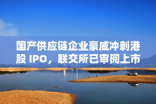国产供应链企业豪威冲刺港股 IPO，联交所已审阅上市申请