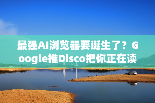 最强AI浏览器要诞生了？Google推Disco把你正在读的资讯变成视觉化网页App