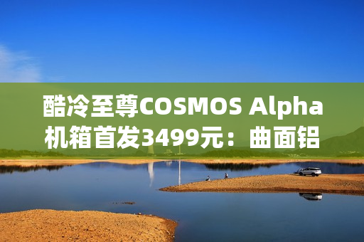 酷冷至尊COSMOS Alpha机箱首发3499元：曲面铝合金框架 钢化玻璃面板