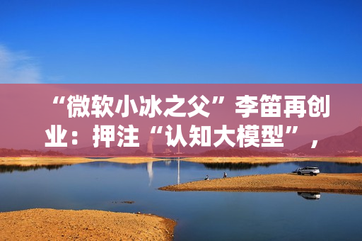 “微软小冰之父”李笛再创业：押注“认知大模型”，奇绩参与投资