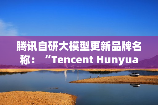 腾讯自研大模型更新品牌名称：“Tencent Hunyuan”变更为“Tencent HY”