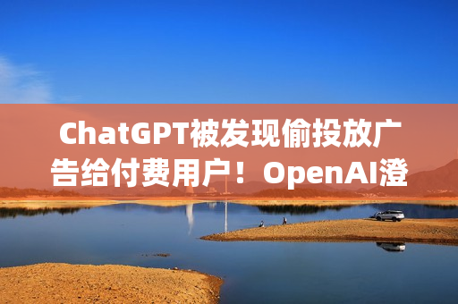 ChatGPT被发现偷投放广告给付费用户！OpenAI澄清非测试功能 之后会更谨慎