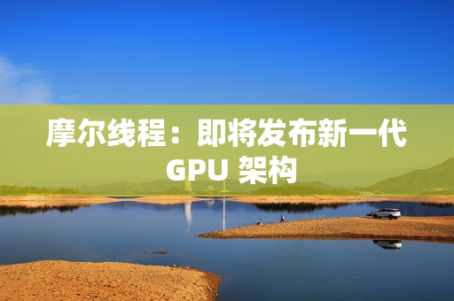 摩尔线程：即将发布新一代 GPU 架构