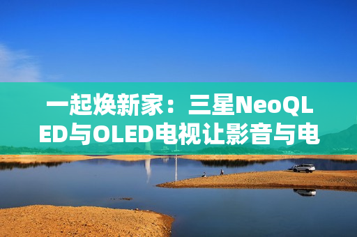 一起焕新家：三星NeoQLED与OLED电视让影音与电竞体验全拉满
