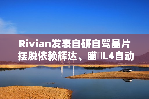 Rivian发表自研自驾晶片 摆脱依赖辉达、瞄準L4自动驾驶