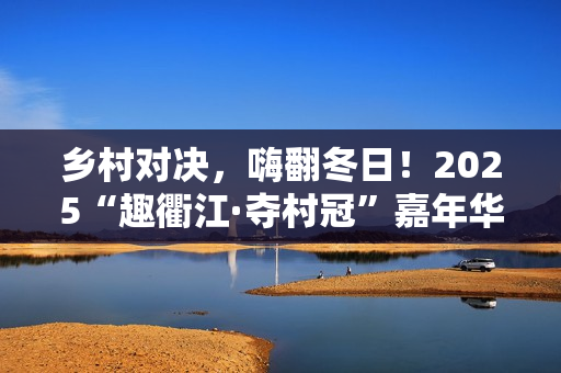 乡村对决，嗨翻冬日！2025“趣衢江·夺村冠”嘉年华点燃乡村运动激情！