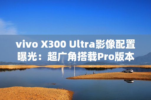 vivo X300 Ultra影像配置曝光：超广角搭载Pro版本主摄