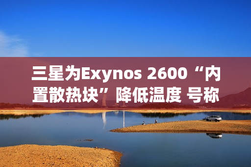 三星为Exynos 2600“内置散热块”降低温度 号称芯片降温30%
